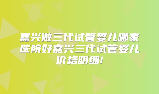 嘉兴做三代试管婴儿哪家医院好嘉兴三代试管婴儿价格明细!