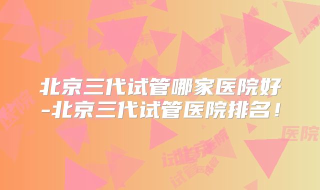 北京三代试管哪家医院好-北京三代试管医院排名！