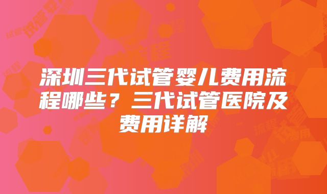 深圳三代试管婴儿费用流程哪些？三代试管医院及费用详解