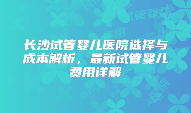 长沙试管婴儿医院选择与成本解析，最新试管婴儿费用详解