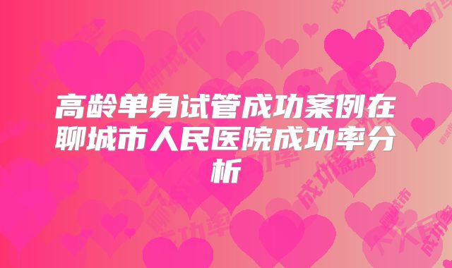 高龄单身试管成功案例在聊城市人民医院成功率分析