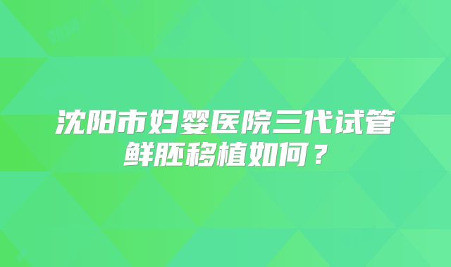 沈阳市妇婴医院三代试管鲜胚移植如何？