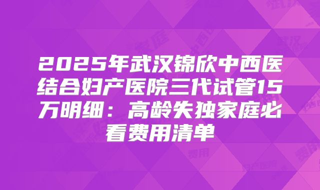 2025年武汉锦欣中西医结合妇产医院三代试管15万明细:高龄失独家庭必看费用清单