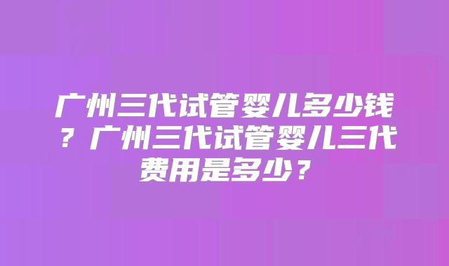广州三代试管婴儿多少钱？广州三代试管婴儿三代费用是多少？