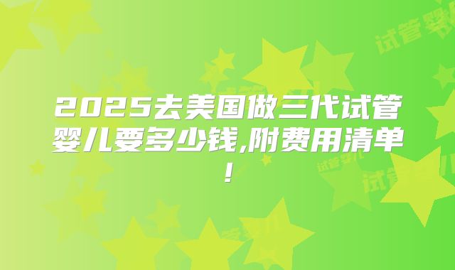 2025去美国做三代试管婴儿要多少钱,附费用清单!