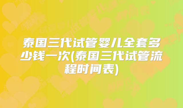 泰国三代试管婴儿全套多少钱一次(泰国三代试管流程时间表)