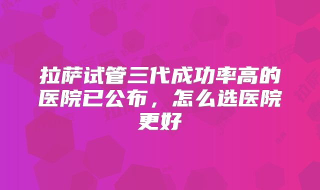 拉萨试管三代成功率高的医院已公布,怎么选医院更好