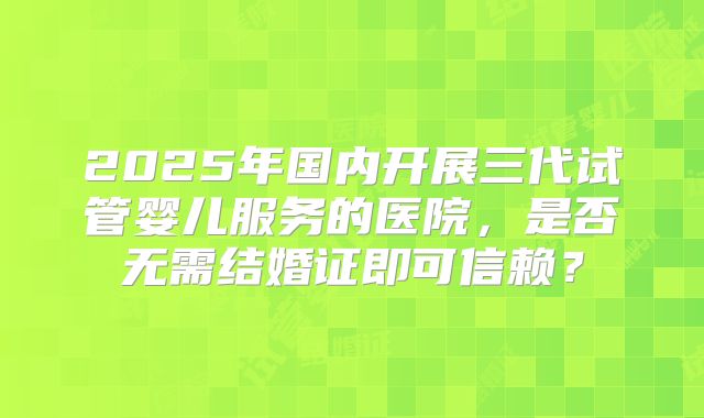 2025年国内开展三代试管婴儿服务的医院,是否无需结婚证即可信赖?