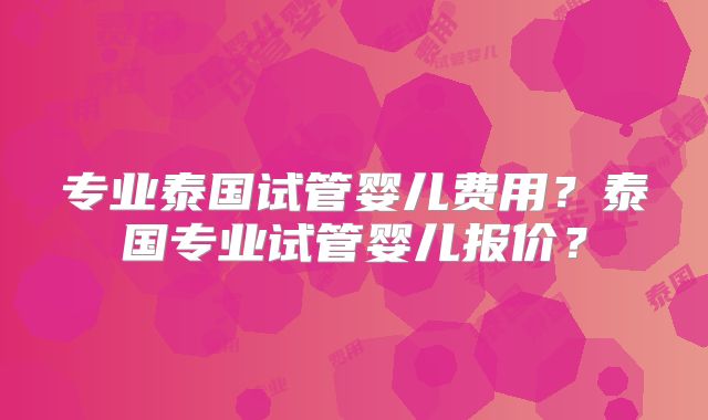 专业泰国试管婴儿费用？泰国专业试管婴儿报价？