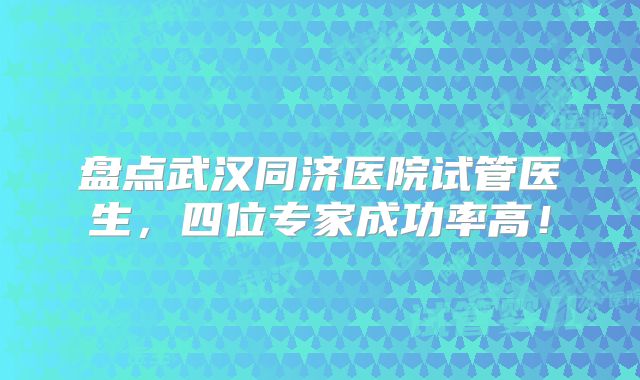 盘点武汉同济医院试管医生，四位专家成功率高！