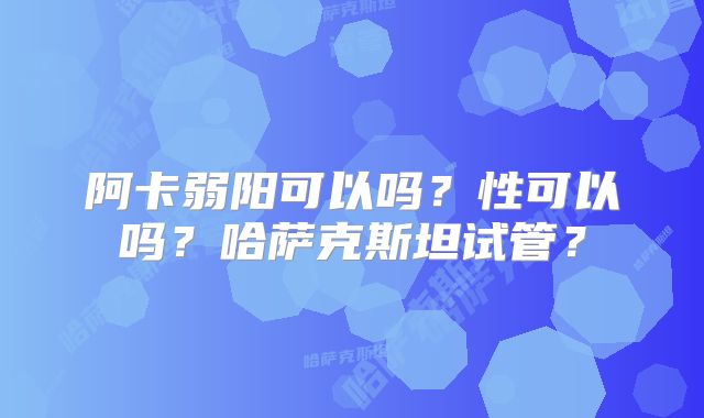 阿卡弱阳可以吗？性可以吗？哈萨克斯坦试管？