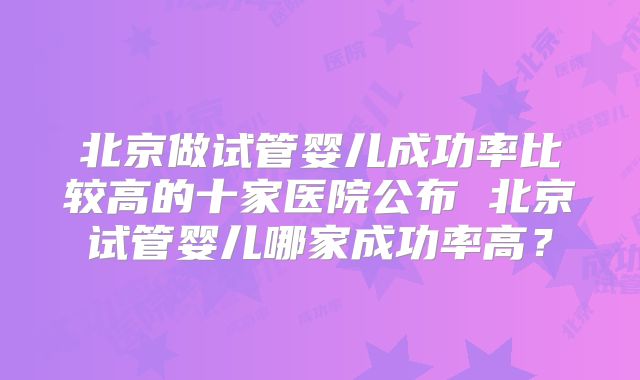 北京做试管婴儿成功率比较高的十家医院公布 北京试管婴儿哪家成功率高？