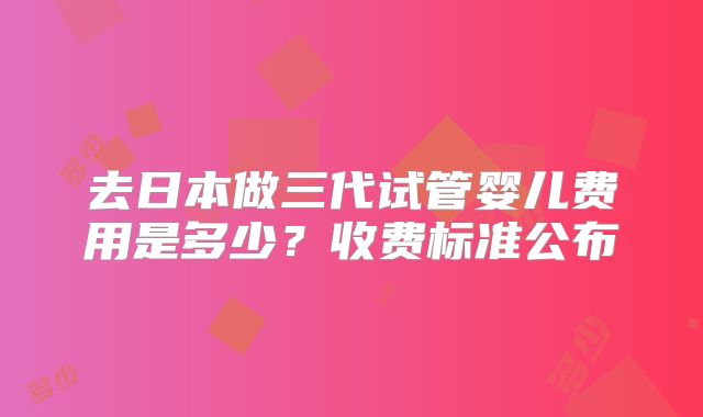 去日本做三代试管婴儿费用是多少？收费标准公布