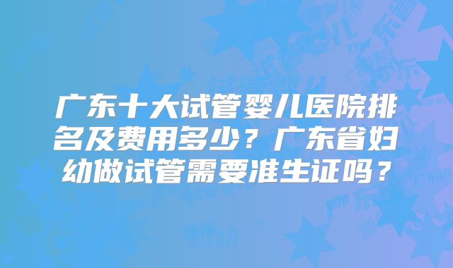 广东十大试管婴儿医院排名及费用多少？广东省妇幼做试管需要准生证吗？