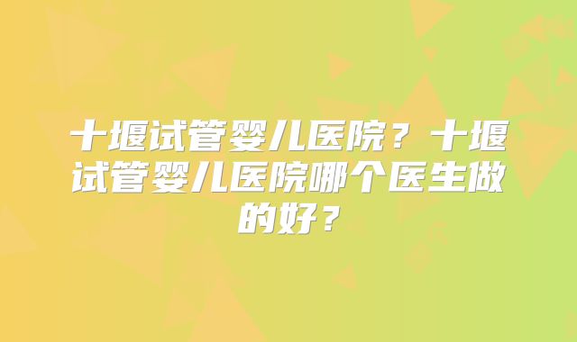 十堰试管婴儿医院？十堰试管婴儿医院哪个医生做的好？