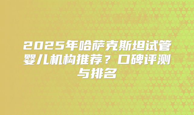 2025年哈萨克斯坦试管婴儿机构推荐？口碑评测与排名