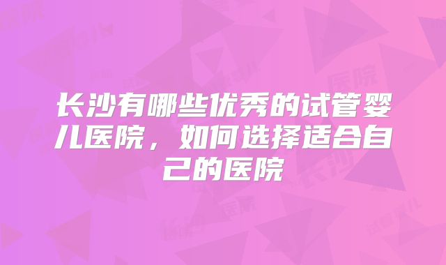 长沙有哪些优秀的试管婴儿医院,如何选择适合自己的医院