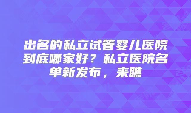 出名的私立试管婴儿医院到底哪家好？私立医院名单新发布，来瞧