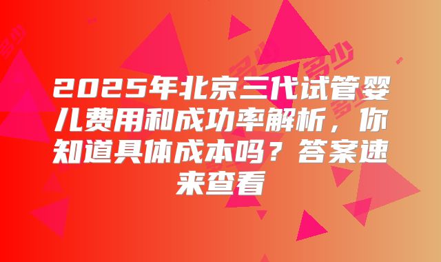 2025年北京三代试管婴儿费用和成功率解析，你知道具体成本吗？答案速来查看