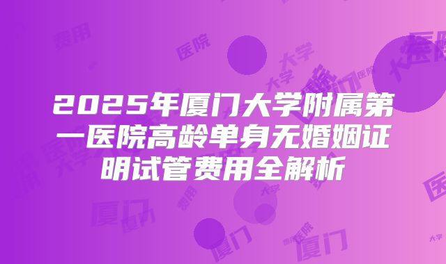 2025年厦门大学附属第一医院高龄单身无婚姻证明试管费用全解析