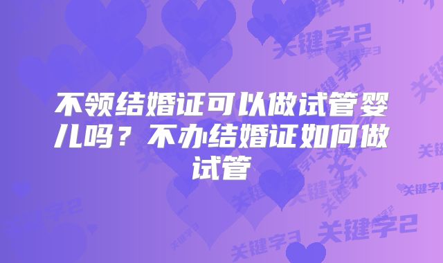 不领结婚证可以做试管婴儿吗？不办结婚证如何做试管