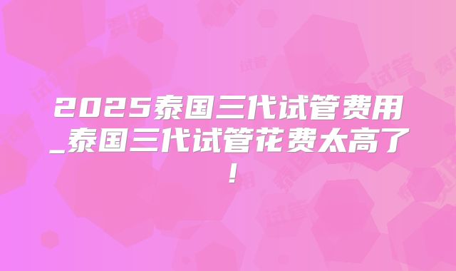 2025泰国三代试管费用_泰国三代试管花费太高了！