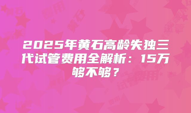 2025年黄石高龄失独三代试管费用全解析：15万够不够？
