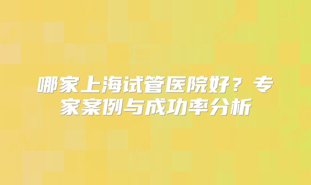 哪家上海试管医院好？专家案例与成功率分析