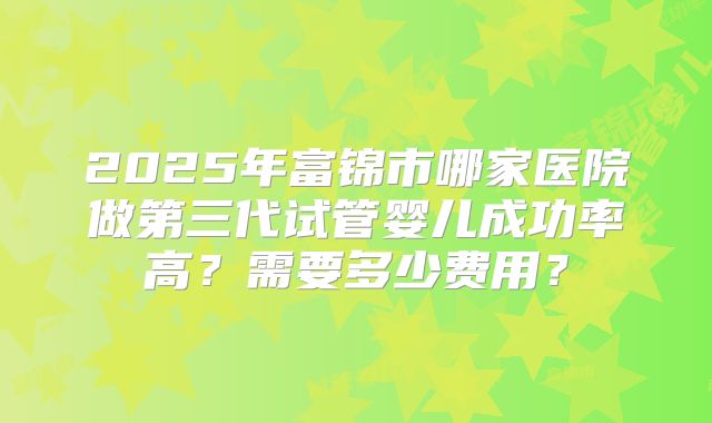 2025年富锦市哪家医院做第三代试管婴儿成功率高？需要多少费用？