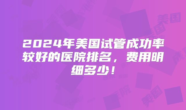 2024年美国试管成功率较好的医院排名，费用明细多少！