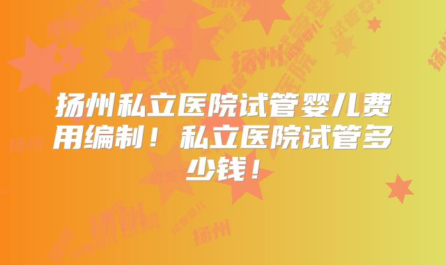 扬州私立医院试管婴儿费用编制！私立医院试管多少钱！