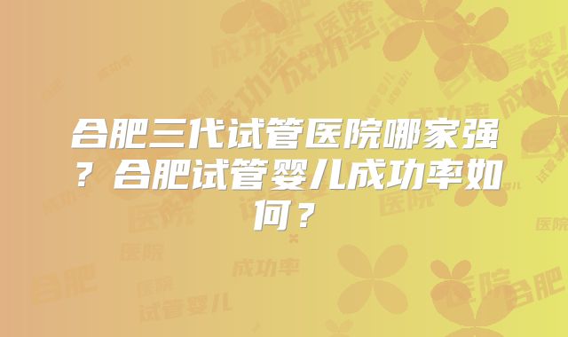 合肥三代试管医院哪家强?合肥试管婴儿成功率如何?