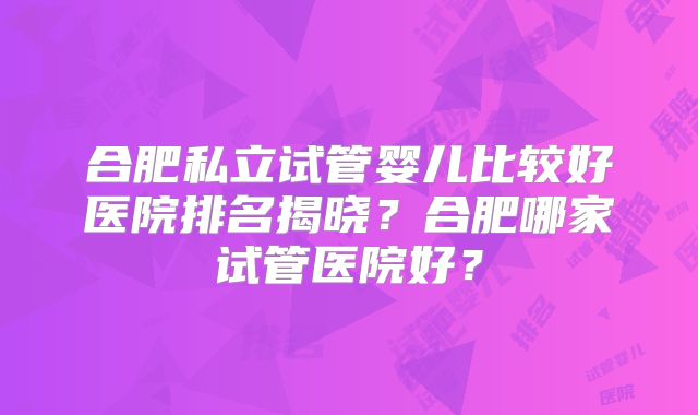 合肥私立试管婴儿比较好医院排名揭晓？合肥哪家试管医院好？