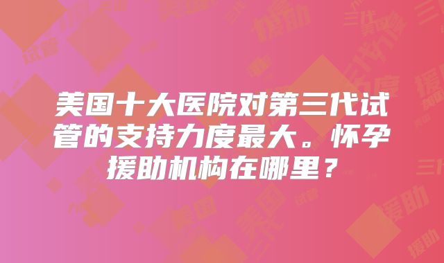 美国十大医院对第三代试管的支持力度最大。怀孕援助机构在哪里?