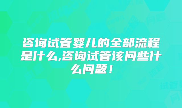 咨询试管婴儿的全部流程是什么,咨询试管该问些什么问题！