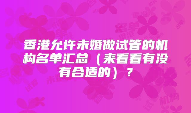 香港允许未婚做试管的机构名单汇总（来看看有没有合适的）？