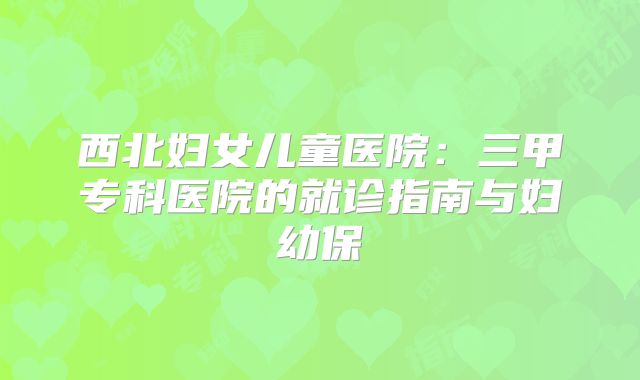 西北妇女儿童医院：三甲专科医院的就诊指南与妇幼保
