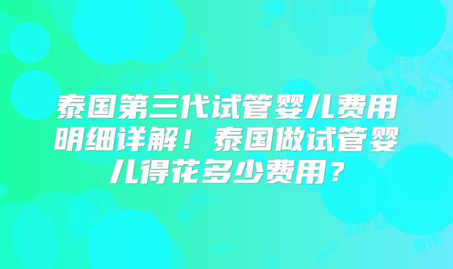 泰国第三代试管婴儿费用明细详解！泰国做试管婴儿得花多少费用？
