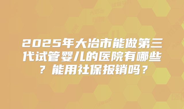 2025年大冶市能做第三代试管婴儿的医院有哪些？能用社保报销吗？