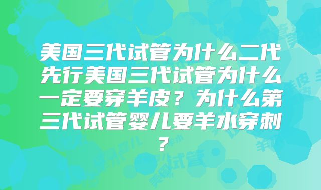 美国三代试管为什么二代先行美国三代试管为什么一定要穿羊皮？为什么第三代试管婴儿要羊水穿刺？