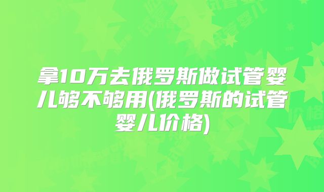 拿10万去俄罗斯做试管婴儿够不够用(俄罗斯的试管婴儿价格)