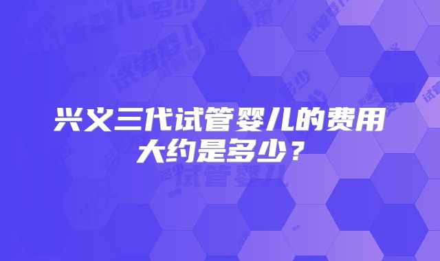 兴义三代试管婴儿的费用大约是多少？
