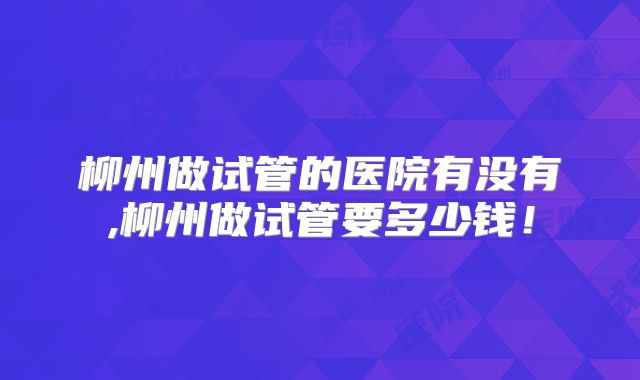 柳州做试管的医院有没有,柳州做试管要多少钱!