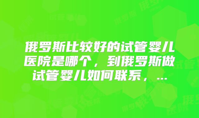 俄罗斯比较好的试管婴儿医院是哪个，到俄罗斯做试管婴儿如何联系，...
