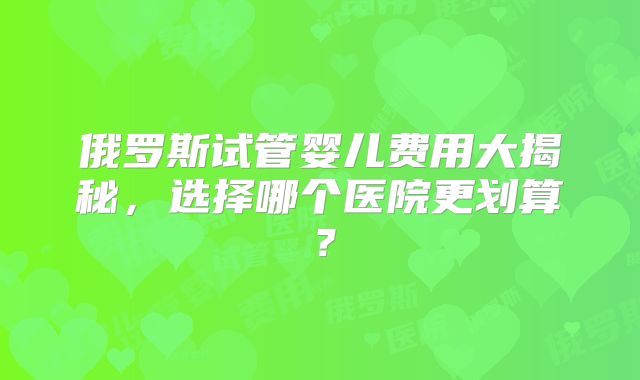 俄罗斯试管婴儿费用大揭秘，选择哪个医院更划算？