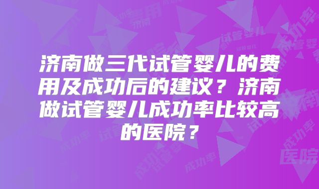 济南做三代试管婴儿的费用及成功后的建议？济南做试管婴儿成功率比较高的医院？