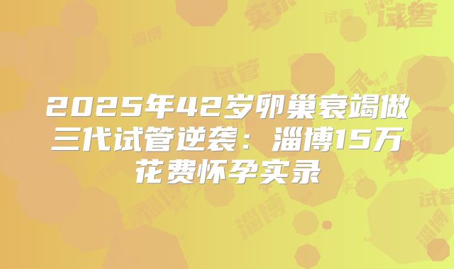 2025年42岁卵巢衰竭做三代试管逆袭：淄博15万花费怀孕实录