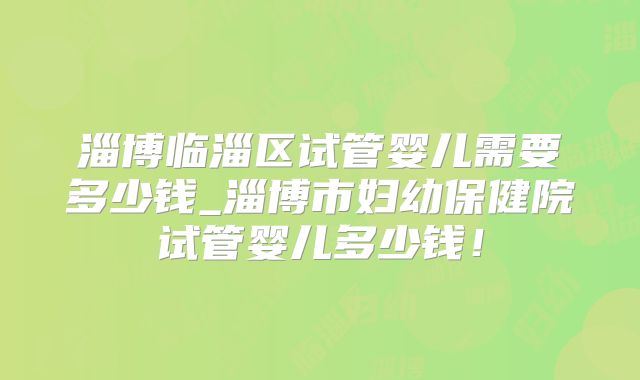 淄博临淄区试管婴儿需要多少钱_淄博市妇幼保健院试管婴儿多少钱！