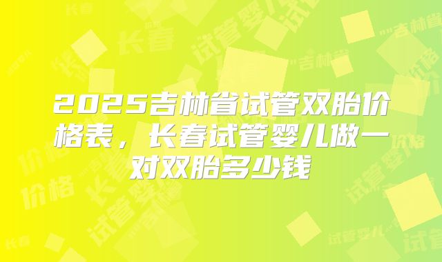 2025吉林省试管双胎价格表，长春试管婴儿做一对双胎多少钱