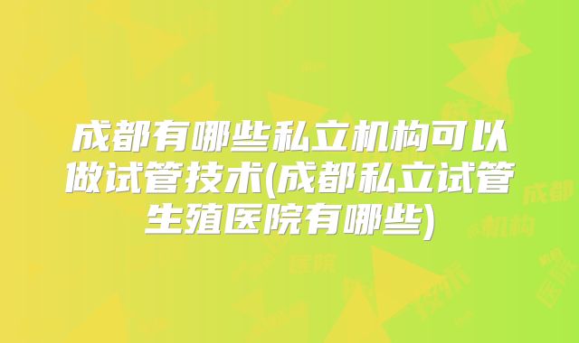 成都有哪些私立机构可以做试管技术(成都私立试管生殖医院有哪些)